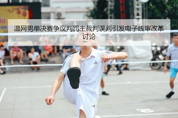 温网男单决赛争议判罚主裁判误判引发电子线审改革讨论