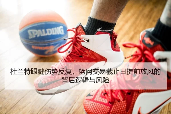 杜兰特跟腱伤势反复，篮网交易截止日提前放风的背后逻辑与风险